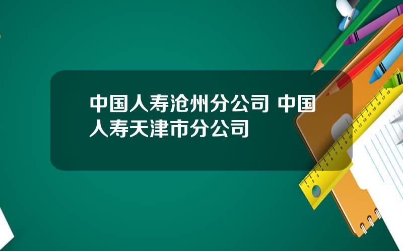 中国人寿沧州分公司 中国人寿天津市分公司